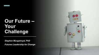 Our Future –
Your
Challenge
Stephen Murgatroyd, PhD
Futures Leadership for Change
 