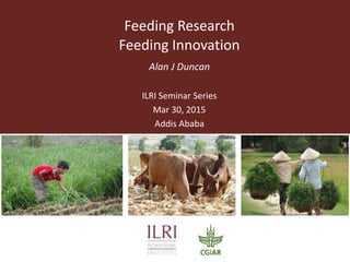 Feeding Research
Feeding Innovation
Alan J Duncan
ILRI Seminar Series
Mar 30, 2015
Addis Ababa
 