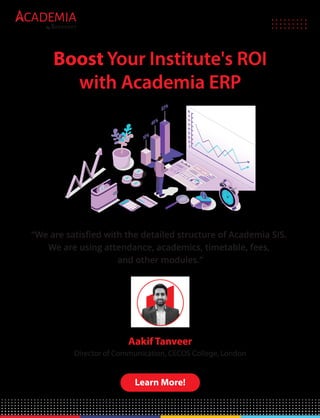CADEMIA
by
Boost Your Institute's ROI
with Academia ERP
“We are satisﬁed with the detailed structure of Academia SIS.
We are using attendance, academics, timetable, fees,
and other modules.”
Aakif Tanveer
Director of Communication, CECOS College, London
Learn More!
 
