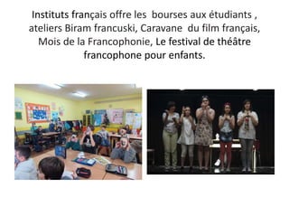 Instituts français offre les bourses aux étudiants ,
ateliers Biram francuski, Caravane du film français,
Mois de la Francophonie, Le festival de théâtre
francophone pour enfants.