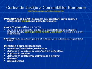 Curtea de Justiţie a Comunităţilor Europene http://curia.europa.eu/ro/transitpage.htm P reşedintele Curţii ,  desemn at de  Judecătorii Curţii pentru o perioadă de  trei ani  care poate fi reînnoită.  Avocaţii generali   asistă Curtea. Au rolul de a prezenta, cu deplină imparţialitate şi în deplină independenţă,  opinie juridică numită „concluzii”  în cauzele le sunt repartizate . Grefierul   este secretarul general al instituţiei, sub autoritatea preşedintelui Curţii. Diferitele tipuri de proceduri  Procedura întrebărilor   preliminare Acţiunea în constatarea neîndeplinirii obligaţiilor   Acţiunea în anulare   Acţiunea în constatarea abţinerii de a acţiona   Recursul   Reexaminarea   