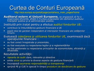Curtea de Conturi Europeană http://eca.europa.eu/portal/page/portal/eca_main_pages/home A uditorul extern al Uniunii Europene ,   se angajează să fie o organizaţie eficientă, aflată în fruntea progreselor din domeniul auditului finanţelor publice şi al administraţiei publice. I nstituită prin  tratat   pentru  a efectua  auditul fondurilor UE : contribuie la îmbunătăţirea gestiunii financiare a UE joacă rolul de  gardian independent al intereselor financiare ale cetăţenilor  Uniunii. E valuează  colectarea şi utilizarea fondurilor UE ,  examinează dacă operaţiunile financiare  : au fost corect înregistrate şi prezentate, au fost executate cu respectarea legilor şi a reglementărilor au fost gestionate cu respectarea principiilor de economicitate, eficienţă şi eficacitate. R ezultatele  activităţii: rapoarte  de audit   clare, relevante şi obiective emite  avize  cu privire la diverse aspecte de gestiune financiară încurajează  asumarea responsabilităţii şi transparenţa sprijină PE şi C UE  în special în timpul  procedurii de descărcare de gestiune 