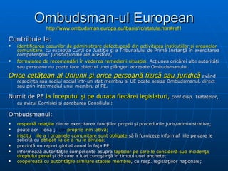 Ombudsman-ul European http://www.ombudsman.europa.eu/lbasis/ro/statute.htm#ref1 C ontribuie la : identificarea cazurilor de administrare defectuoasă din activitatea instituţiilor şi organelor comunitare , cu excepţia Curţii de Justiţie şi a Tribunalului de Primă Instanţă în exercitarea competenţelor jurisdicţionale ale acestora, formularea de recomandări în vederea remedierii situaţiei . Acţiunea oricărei alte autorităţi sau persoane nu poate face obiectul unei plângeri adresate Ombudsmanului.   Orice cetăţean al Uniunii şi orice persoană fizică sau juridică  având reşedinţa sau sediul social într-un stat membru al U E  poate sesiza Ombudsmanul, direct sau prin intermediul unui membru al PE . N um it de  PE  la începutul şi pe durata fiecărei legislaturi ,  conf . disp .  Tratatel or, cu  avizul Comisiei  şi  aprobarea Consiliului;   Ombudsmanul : respectă  relaţiil e  dintre exercitarea funcţiilor  propri i şi procedurile juris / administrative;  poate acționa și din  proprie inițiativă ; instituțiile și organele comunitare sunt obligate  să îi furnizeze   informațiile pe care le solicită  cu   obligați a  de a nu le divulga ; prez intă  un raport global  anual  în faţa PE;  inform e a ză  autorităţile competente  asupra   faptel or  pe care le consideră sub incidenţa dreptului penal  şi de care a luat cunoştinţă în timpul unei anchete;  cooper ează   cu  autorităţile similare state le  membre , cu resp .  legislaţiilor naţionale;   