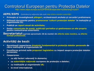 Controlorul European pentru Protecţia Datelor http://www.edps.europa.eu/EDPSWEB/edps/site/mySite/lang/ro/pid/1 AEPD / EDPS      Controlorul şi adjunctul său sunt  aleşi dintre membrii autorităţii: Primeşte şi investighează  plângeri , orchestrează anchete şi cercetări preliminare; Editează documente pentru  promovarea ‘culturii protecţiei datelor’  în insituţiile şi organismele CE; Publică un  raport anual de activitate ; Emite  comunicate de presă, publicaţii periodice şi gestioneaza un site propriu  pentru comunicarea exterioară.   S ecretariat ul   cuprinde aproximativ  30  de  memb ri din  diferite state membre , cu  diferite formaţii profesionale .   Activităţi de bază: G arant ează  respectarea  dreptului fundamental la protecţia datelor personale  de către instituţiile şi organismele UE Consilierea privind noile  propuneri legislative  cu impact asupra protecţiei datelor personale; Cooperarea : cu alţi factori relevanţi în domeniu; cu  autorităţile naţionale  europene de protecţie a datelor ; cu instituţiile şi organismele  UE ; la nivel internaţional.  