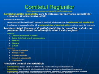 Comitetul Regiunilor http://www.cor.europa.eu/pages/HomeTemplate.aspx Comitetul politic consultativ  care facilitează reprezentarea autorităţilor regionale şi locale la nivelul UE. Problematica de lucru: reprezentanţii la nivel local/regional trebuie să aibă un cuvânt la  elaborarea noii legislaţii UE implicarea în procesul politic UE a  eşalonului ales al administraţiilor , mai apropiat de cetăţeni . Tratatele  obligă Comisia şi Consiliul Miniştrilor la consultări cu CoR  - noi propuneri în domenii cu influenţă la nivel local şi regional Maastricht: Coeziune economică şi socială Reţele de infrastructură transeuropene Sănătate Educaţie Cultură Amsterdam : Politica de ocupare Politica socială Protecţia mediului Instruirea vocaţională Transportul Principiile de bază ale activităţii: Subsidiarit atea : decizia UE să fie luată la nivelul practic cel mai apropiat cetăţeanului Proximit atea : toate domeniile administrative să tindă spre ‘apropierea de cetăţean’, transparenţă Parteneriatul : administrarea europeană corespunzătoare înseamnă ca nivelele administrative europene, naţionale, regionale şi locale să lucreze solidar şi să se implice în procesul decizional 