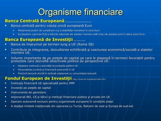Organisme financiare Banca Centrală Europeană   http://www.ecb.eu/home/html/index.en.html Banca centrală pentru valuta unică europeană Euro Menţinerea puterii de cumpărare a şi a stabilităţii monetare în zona Euro Eurosystem  cuprinde  ECB  şi băncile naţionale ale statelor membre atât timp cât acestea sunt în afara zonei Euro.   Banca Europeană de Investiţii   http://www.eib.org/ Banca de împrumut pe termen lung a UE (Roma 58)   Contribuie la integrarea, dezvoltarea echilibrată şi coeziunea economică/socială a statelor membre UE . Volume importante de pe pieţele de capital pe care le plasează în termeni favorabili pentru proiectele care dezvoltă obiectivele politice de perspectivă UE: Adaptare continuă a activităţii la evoluţiile politicii UE Personalitate juridică şi financiară autonomă în UE  Practică bancară strictă în strânsă colaborare cu comunitatea bancară Fondul European de Investiţii   http://www.eif.org/about/index.htm Instituţia financiară UE specializată pentru IMM Investiţii pe pieţele de capital Instrumente de garantare Acţionariat BEI, CE şi bănci şi instituţii financiare publice şi private din UE Operare autonomă exclusiv pentru organismele europene în condiţiile pieţei A depăşit limitele tradiţionale din operarea cu Turcia, Balcanii de vest şi Europa de sud-est 