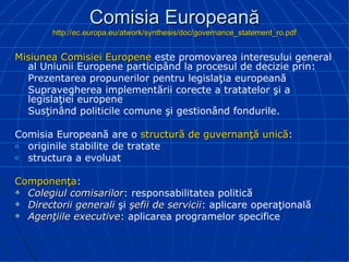 Comisia Europeană http://ec.europa.eu/atwork/synthesis/doc/governance_statement_ro.pdf Misiunea  Comisi ei  Europe ne  este promovarea interesului general al Uniunii Europene participând la procesul de decizie prin: Pre zentarea propunerilor pentru legislaţia europeană Supravegherea implementării corecte a tratatelor şi a legislaţiei europene Susţinând politicile comune şi gestionând fondurile . Comisia Europeană are o  structură de guvernanţă unică : originile stabilite de tratate structura a evoluat Componenţa : Colegiul comisarilor : responsabilitatea politică Directorii generali  şi  şefii de servicii : aplicare operaţională A genţii le  executive :   aplicarea   programelor specifice 