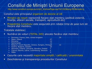 Consiliul de Miniştri Uniunii Europene http://www.consilium.europa.eu/cms3_fo/showPage.asp?id=242&lang=RO&mode=g Consiliul este principalul  organism de decizie al UE Miniştrii de resort  reprezintă fiecare stat membru (politică externă, finanţe, afaceri sociale, transport, agricultură etc) Preşedinţia Consiliului  este asigurată prin rotaţie  timp de şase luni de fiecare stat membru . Tratatele stabilesc: Numărul de voturi ( TOTAL   345 ) alocate fiecărui stat membru: Germany, France, Italy, United Kingdom 29 Spain, Poland 27 Romania 14 Netherlands 13 Belgium, Czech Republic, Greece, Hungary, Portugal 12 Austria,  Bulgaria,  Sweden 10 Denmark, Ireland, Lithuania, Slovakia, Finland 7 Cyprus, Estonia, Latvia, Luxembourg, Slovenia 4 Malta 3 Cazurile care necesită  majoritate simplă / calificată / unanimitate Deschiderea şi transparenţa procedurilor Consiliului    