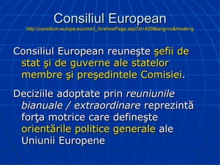 Consiliul European http://consilium.europa.eu/cms3_fo/showPage.asp?id=429&lang=ro&mode=g Consiliul European reuneşte  şefii de stat şi de guverne ale statelor membre şi preşedintele Comisiei . Deciziile adoptate prin  reuniunile bianuale / extraordinare  reprezintă forţa motrice care defineşte  orientările politice generale  ale Uniunii Europene 