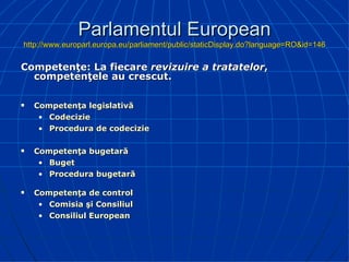 Parlamentul European http://www.europarl.europa.eu/parliament/public/staticDisplay.do?language=RO&id=146 Competenţe: La fiecare  revizuire a tratatelor , competenţele au crescut. Competenţa legislativă Codecizie Procedura de codecizie Competenţa bugetară Buget Procedura bugetară Competenţa de control Comisia şi Consiliul Consiliul European 