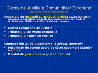 Curtea de Justiţie a Comunităţilor Europene http://curia.europa.eu/ro/transitpage.htm Ansamblu de  instituţii cu atribuţii juridice   asupra insituţiilor europene şi entităţilor naţionale (guvernamentale, patronale şi sindicale) în relaţiile cu cetăţenii statelor membre: Cur tea Europeană de Justiţie Tribunalului de Primă Instanță Tribunalului Funcției Publice   Compusă din  27 de judecători  şi  8 avocaţi generali : D esemnaţi de comun acord de către guvernele statelor membre M andat de  şase ani  care poate fi reînnoit. 