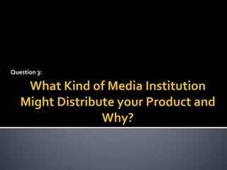 Question 3: What Kind of Media Institution Might Distribute your Product and Why? 