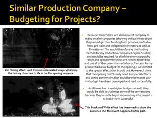 Similar Production Company – Budgeting for Projects?Because Warner Bros. are also a parent company to many smaller companies (showing vertical integration) they would get their funding from previous profitable films, pre-sales and independent investors as well as TimeWarner. This would therefore be the funding method for my production company (Enigma Studios) and would be required for all of the cinematography range and special effects that are needed to develop and use all of the conventions of a horror/fantasy. As my product had a low budget for the opening, I was limited to the special effects that I could use. However, I think that the opening didn’t really need any special effects and so the conventions that could have been met with my budget have been developed and used successfully.As Warner Bros. have higher budgets as well, they would be able to challenge some of the conventions because they are able to put more money into projects to make them successful.Van Helsingeffects used (Computer Generated Imagery) to bring the fantasy characters to life in the film opening sequence.This Black and White effect has been used to show the audience that this event happened in the past.