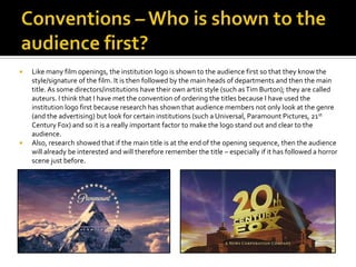 Conventions – Who is shown to the audience first?Like many film openings, the institution logo is shown to the audience first so that they know the style/signature of the film. It is then followed by the main heads of departments and then the main title. As some directors/institutions have their own artist style (such as Tim Burton); theyare called auteurs. I think that I have met the convention of ordering the titles because I have used the institution logo first because research has shown that audience members not only look at the genre (and the advertising) but look for certain institutions (such a Universal, Paramount Pictures, 21st Century Fox) and so it is a really important factor to make the logo stand out and clear to the audience.Also, research showed that if the main title is at the end of the opening sequence, then the audience will already be interested and will therefore remember the title – especially if it has followed a horror scene just before.
