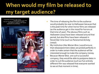 When would my film be released to my target audience?The time of releasing the film to the audience would probably be near to Halloween because that is the peak time for when horror films are released (as the audience get in the mood for horrors at that time of year). The obvious films such as Halloween (2007) have been released around that period, but also films have been released in November time (such as Paranormal Activity (2007)).My institution (like Warner Bros.) would ensure that release/premiere dates are picked perfectly in order to make certain that the audience will be interested enough to make the company money. Because Warner Bros. are such a successful company, they would be able to postpone dates in order to suit the audience (such as if an entirely different film was released that everyone wanted to see at that moment in time). 