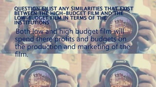 QUESTION 6)LIST ANY SIMILARITIES THAT EXIST
BETWEEN THE HIGH-BUDGET FILM AND THE
LOW-BUDGET FILM IN TERMS OF THE
INSTITUTIONS
Both low and high budget film will
spend there profits and budgets on
the production and marketing of the
film.
 