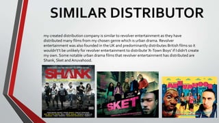 SIMILAR DISTRIBUTOR
my created distribution company is similar to revolver entertainment as they have
distributed many films from my chosen genre which is urban drama. Revolver
entertainment was also founded in the UK and predominantly distributes British films so it
wouldn't’t be unlikely for revolver entertainment to distribute ’A-Town Boys’ if I didn't create
my own. Some notable urban drama films that revolver entertainment has distributed are
Shank, Sket and Anuvahood.
 