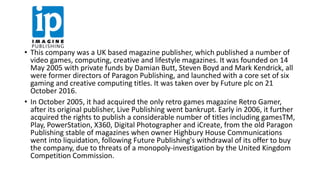 • This company was a UK based magazine publisher, which published a number of
video games, computing, creative and lifestyle magazines. It was founded on 14
May 2005 with private funds by Damian Butt, Steven Boyd and Mark Kendrick, all
were former directors of Paragon Publishing, and launched with a core set of six
gaming and creative computing titles. It was taken over by Future plc on 21
October 2016.
• In October 2005, it had acquired the only retro games magazine Retro Gamer,
after its original publisher, Live Publishing went bankrupt. Early in 2006, it further
acquired the rights to publish a considerable number of titles including gamesTM,
Play, PowerStation, X360, Digital Photographer and iCreate, from the old Paragon
Publishing stable of magazines when owner Highbury House Communications
went into liquidation, following Future Publishing's withdrawal of its offer to buy
the company, due to threats of a monopoly-investigation by the United Kingdom
Competition Commission.
 