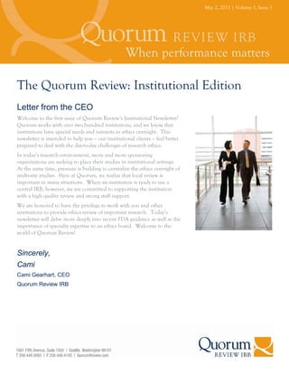 May 2, 2011 | Volume 1, Issue 1




The Quorum Review: Institutional Edition
Letter from the CEO
Welcome to the first issue of Quorum Review’s Institutional Newsletter!
Quorum works with over two hundred institutions, and we know that
institutions have special needs and interests in ethics oversight. This
newsletter is intended to help you – our institutional clients – feel better
prepared to deal with the day-to-day challenges of research ethics.
In today’s research environment, more and more sponsoring
organizations are seeking to place their studies in institutional settings.
At the same time, pressure is building to centralize the ethics oversight of
multi-site studies. Here at Quorum, we realize that local review is
important in many situations. When an institution is ready to use a
central IRB, however, we are committed to supporting the institution
with a high quality review and strong staff support.
We are honored to have the privilege to work with you and other
institutions to provide ethics review of important research. Today’s
newsletter will delve more deeply into recent FDA guidance as well as the
importance of specialty expertise to an ethics board. Welcome to the
world of Quorum Review!


Sincerely,
Cami
Cami Gearhart, CEO
Quorum Review IRB
 