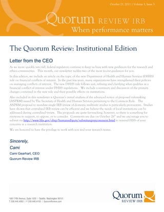 October 21, 2011 | Volume 1, Issue 3




The Quorum Review: Institutional Edition
Letter from the CEO
As we move quickly into fall, federal regulators continue to keep us busy with new guidances for the research and
ethics communities. This month, our newsletter tackles two of the most recent guidances for you.
In this edition, we include an article on the topic of the new Department of Health and Human Services (DHHS)
rule on financial conflicts of interest. In the past few years, many organizations have strengthened their policies
on managing conflicts of interest. The new DHHS rule follows suit, refining and clarifying what qualifies as a
financial conflict of interest under DHHS regulations. We include a summary and discussion of the primary
changes contained in the new rule and their possible effects on institutions.
Also included in this newsletter is Quorum’s initial analysis of the advanced notice of proposed rulemaking
(ANPRM) issued by The Secretary of Health and Human Services pertaining to the Common Rule. The
ANPRM proposal to mandate single IRB review of domestic multi-site studies is particularly provocative. Studies
have shown that centralized IRB review can be efficient and we believe the needs of local institutions can be
addressed during centralized review. The proposals are quite far-reaching, however, so there is something for
everyone to support, to oppose, or to consider. Comments are due on October 26th and we encourage you to
submit via http://www.hhs.gov/ohrp/humansubjects/submitanprmcomment.html to remind HHS of your
concerns as a research institution.
We are honored to have the privilege to work with you and your research teams.


Sincerely,
Cami
Cami Gearhart, CEO
Quorum Review IRB
 