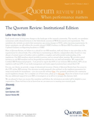 August 1, 2011 | Volume 1, Issue 2




The Quorum Review: Institutional Edition
Letter from the CEO
Each month seems to bring new changes to the landscape of the research community. This month, our newsletter
summarizes newly released revisions to the federal-wide assurance (FWA) documents and requirements. This
newsletter also includes an article that summarizes upcoming changes in FDA’s safety reporting requirements. In
future newsletters, we will address the recently released OHRP Guidance on Written IRB Procedures and the
Updated Guidance on Reporting Incidents to OHRP.
Here at Quorum Review, we believe it is critical for our IRB members, staff and clients to stay up-to-date on the
requirements for clinical trials. One of the keys to maintaining an effective, independent ethics board is to stay
abreast of current issues in bioethics and to establish a complete and well-rounded understanding of the
regulations. Our IRB members attend monthly in-services and an annual offsite meeting. We provide journal
resources to our IRB members and we frequently host webinars for our staff and members. We support the
Certified IRB Professional program – I am proud to report that 60% of our in-house IRB members, 40% of our
regulatory staff and 20% of our study management and study support positions have earned their CIP.
For you, our clients, we provide a range of educational resources. Clients of Quorum Review have free access to
the CITI on-line IRB training. Our attorneys recently prepared a free webinar on the regulatory parameters for
using social media for recruitment – you can access the webinar here. Our quarterly newsletters also summarize
recent regulatory changes. For a complete set of back issues, please go to this page. Please let us know if you would
like any additional support for your IRB or investigators as we all try to navigate this dynamic field.
We are pleased to have you receive this newsletter and believe the information provided will be helpful to your
organization. Please feel free to let us know how we can assist you in meeting your research goals.

Sincerely,
Cami
Cami Gearhart, CEO
Quorum Review IRB
 
