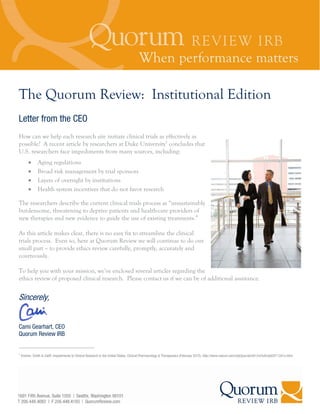 The Quorum Review: Institutional Edition
Letter from the CEO
How can we help each research site initiate clinical trials as effectively as
possible? A recent article by researchers at Duke University1 concludes that
U.S. researchers face impediments from many sources, including:
               Aging regulations
               Broad risk management by trial sponsors
               Layers of oversight by institutions
               Health system incentives that do not favor research

The researchers describe the current clinical trials process as “unsustainably
burdensome, threatening to deprive patients and health-care providers of
new therapies and new evidence to guide the use of existing treatments.”

As this article makes clear, there is no easy fix to streamline the clinical
trials process. Even so, here at Quorum Review we will continue to do our
small part – to provide ethics review carefully, promptly, accurately and
courteously.

To help you with your mission, we’ve enclosed several articles regarding the
ethics review of proposed clinical research. Please contact us if we can be of additional assistance.


Sincerely,


Cami Gearhart, CEO
Quorum Review IRB


1
    Kramer, Smith & Califf, Impediments to Clinical Research in the United States, Clinical Pharmacology & Therapeutics (February 2012), http://www.nature.com/clpt/journal/v91/n3/full/clpt2011341a.html
 