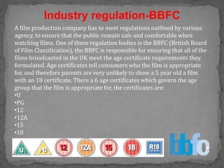 Industry regulation-BBFC
A film production company has to meet regulations outlined by various
agency, to ensure that the public remain safe and comfortable when
watching films. One of these regulation bodies is the BBFC (British Board
of Film Classification), the BBFC is responsible for ensuring that all of the
films broadcasted in the UK meet the age certificate requirements they
formulated. Age certificates tell consumers who the film is appropriate
for, and therefore parents are very unlikely to show a 5 year old a film
with an 18 certificate. There a 6 age certificates which govern the age
group that the film is appropriate for, the certificates are:
•U
•PG
•12
•12A
•15
•18
 