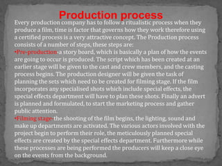 Production process
Every production company has to follow a ritualistic process when they
produce a film, time is factor that governs how they work therefore using
a certified process is a very attractive concept. The Production process
consists of a number of steps, these steps are:
•Pre-production-a story board, which is basically a plan of how the events
are going to occur is produced. The script which has been created at an
earlier stage will be given to the cast and crew members, and the casting
process begins. The production designer will be given the task of
planning the sets which need to be created for filming stage. If the film
incorporates any specialised shots which include special effects, the
special effects department will have to plan these shots. Finally an advert
is planned and formulated, to start the marketing process and gather
public attention.
•Filming stage-the shooting of the film begins, the lighting, sound and
make up departments are activated. The various actors involved with the
project begin to perform their role, the meticulously planned special
effects are created by the special effects department. Furthermore while
these processes are being performed the producers will keep a close eye
on the events from the background.
 