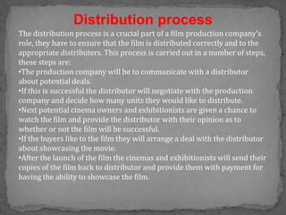 Distribution process
The distribution process is a crucial part of a film production company’s
role, they have to ensure that the film is distributed correctly and to the
appropriate distributers. This process is carried out in a number of steps,
these steps are:
•The production company will be to communicate with a distributor
about potential deals.
•If this is successful the distributor will negotiate with the production
company and decide how many units they would like to distribute.
•Next potential cinema owners and exhibitionists are given a chance to
watch the film and provide the distributor with their opinion as to
whether or not the film will be successful.
•If the buyers like to the film they will arrange a deal with the distributor
about showcasing the movie.
•After the launch of the film the cinemas and exhibitionists will send their
copies of the film back to distributor and provide them with payment for
having the ability to showcase the film.
 