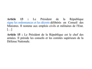 Article 13 :  Le Président de la République  signe les ordonnances et les décrets  délibérés en Conseil des Ministres. Il nomme aux emplois civils et militaires de l'Etat. […] Article 15 :  Le Président de la République est le chef des armées. Il préside les conseils et les comités supérieurs de la Défense Nationale. 