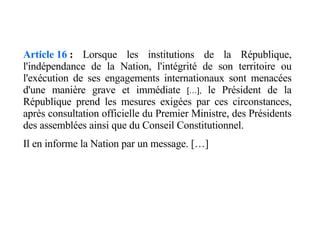Article 16  :  Lorsque les institutions de la République, l'indépendance de la Nation, l'intégrité de son territoire ou l'exécution de ses engagements internationaux sont menacées d'une manière grave et immédiate  […],  le Président de la République prend les mesures exigées par ces circonstances, après consultation officielle du Premier Ministre, des Présidents des assemblées ainsi que du Conseil Constitutionnel. Il en informe la Nation par un message. […] 