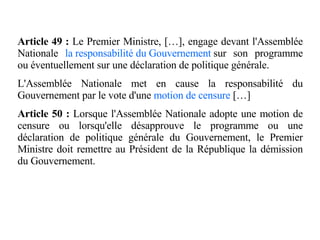 Article 49 :  Le Premier Ministre, […], engage devant l'Assemblée Nationale  la responsabilité du Gouvernement  sur son programme ou éventuellement sur une déclaration de politique générale. L'Assemblée Nationale met en cause la responsabilité du Gouvernement par le vote d'une  motion de censure   […] Article 50 :  Lorsque l'Assemblée Nationale adopte une motion de censure ou lorsqu'elle désapprouve le programme ou une déclaration de politique générale du Gouvernement, le Premier Ministre doit remettre au Président de la République la démission du Gouvernement. 