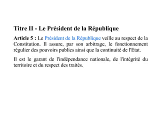 Titre II - Le Président de la République Article 5 :  Le  Président de la République  veille au respect de la Constitution. Il assure, par son arbitrage, le fonctionnement régulier des pouvoirs publics ainsi que la continuité de l'Etat. Il est le garant de l'indépendance nationale, de l'intégrité du territoire et du respect des traités. 