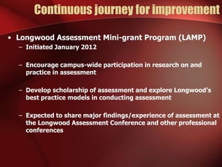 Continuous journey for improvement
• Longwood Assessment Mini-grant Program (LAMP)
– Initiated January 2012
– Encourage campus-wide participation in research on and
practice in assessment
– Develop scholarship of assessment and explore Longwood’s
best practice models in conducting assessment
– Expected to share major findings/experience of assessment at
the Longwood Assessment Conference and other professional
conferences

 
