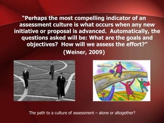 “Perhaps the most compelling indicator of an
assessment culture is what occurs when any new
initiative or proposal is advanced. Automatically, the
questions asked will be: What are the goals and
objectives? How will we assess the effort?”
(Weiner, 2009)

The path to a culture of assessment – alone or altogether?

 