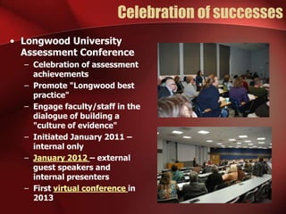 Celebration of successes
• Longwood University
Assessment Conference
– Celebration of assessment
achievements
– Promote "Longwood best
practice"
– Engage faculty/staff in the
dialogue of building a
"culture of evidence"
– Initiated January 2011 –
internal only
– January 2012 – external
guest speakers and
internal presenters
– First virtual conference in
2013

 