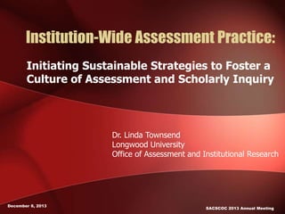 Institution-Wide Assessment Practice:
Initiating Sustainable Strategies to Foster a
Culture of Assessment and Scholarly Inquiry
December 8, 2013
SACSCOC 2013 Annual Meeting
Dr. Linda Townsend
Longwood University
Office of Assessment and Institutional Research
 