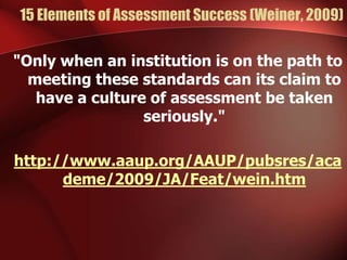 15 Elements of Assessment Success (Weiner, 2009)
"Only when an institution is on the path to
meeting these standards can its claim to
have a culture of assessment be taken
seriously."
http://www.aaup.org/AAUP/pubsres/aca
deme/2009/JA/Feat/wein.htm
 