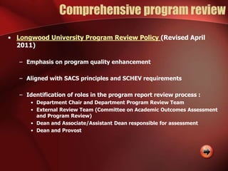 Comprehensive program review
• Longwood University Program Review Policy (Revised April
2011)
– Emphasis on program quality enhancement
– Aligned with SACS principles and SCHEV requirements
– Identification of roles in the program report review process :
• Department Chair and Department Program Review Team
• External Review Team (Committee on Academic Outcomes Assessment
and Program Review)
• Dean and Associate/Assistant Dean responsible for assessment
• Dean and Provost
 