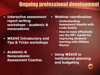 Ongoing professional development
• Interactive assessment
report writing
workshops - academic &
nonacademic
• WEAVE Introductory and
Tips & Tricks workshops
• Academic &
Nonacademic
Assessment Coaches
• Webinar coordination:
– Understanding
Assessment Results with
Linda Suskie
– How to more effectively
use the MFT results for
improving students’
learning with William
Wynne
• Using WEAVE in
institutional planning
and budgeting
 
