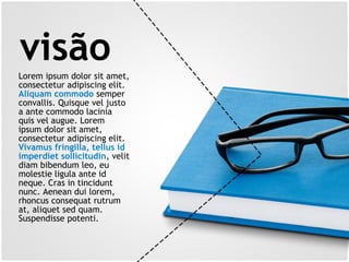 visãoLorem ipsum dolor sit amet,
consectetur adipiscing elit.
Aliquam commodo semper
convallis. Quisque vel justo
a ante commodo lacinia
quis vel augue. Lorem
ipsum dolor sit amet,
consectetur adipiscing elit.
Vivamus fringilla, tellus id
imperdiet sollicitudin, velit
diam bibendum leo, eu
molestie ligula ante id
neque. Cras in tincidunt
nunc. Aenean dui lorem,
rhoncus consequat rutrum
at, aliquet sed quam.
Suspendisse potenti.
 
