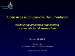 Open Access to Scientific Documentation Institutional electronic repositories : a mandate for all researchers Bernard RENTIER Rector, ULg Chairman, Rectors' Conference, Belgium Valencia, November 15, 2007 