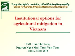Trung t©m Nghiªn cøu & Ph¸t triÓn HÖ thèng N«ng nghiÖp
  Centre for Agrarian Systems Research & Development




  Institutional options for
 agricultural mitigation in
          Vietnam


          PhD. Dao The Anh,
    Nguyen Ngoc Mai, Tran Van Toan
               Hanoi, 3 May 2010
 