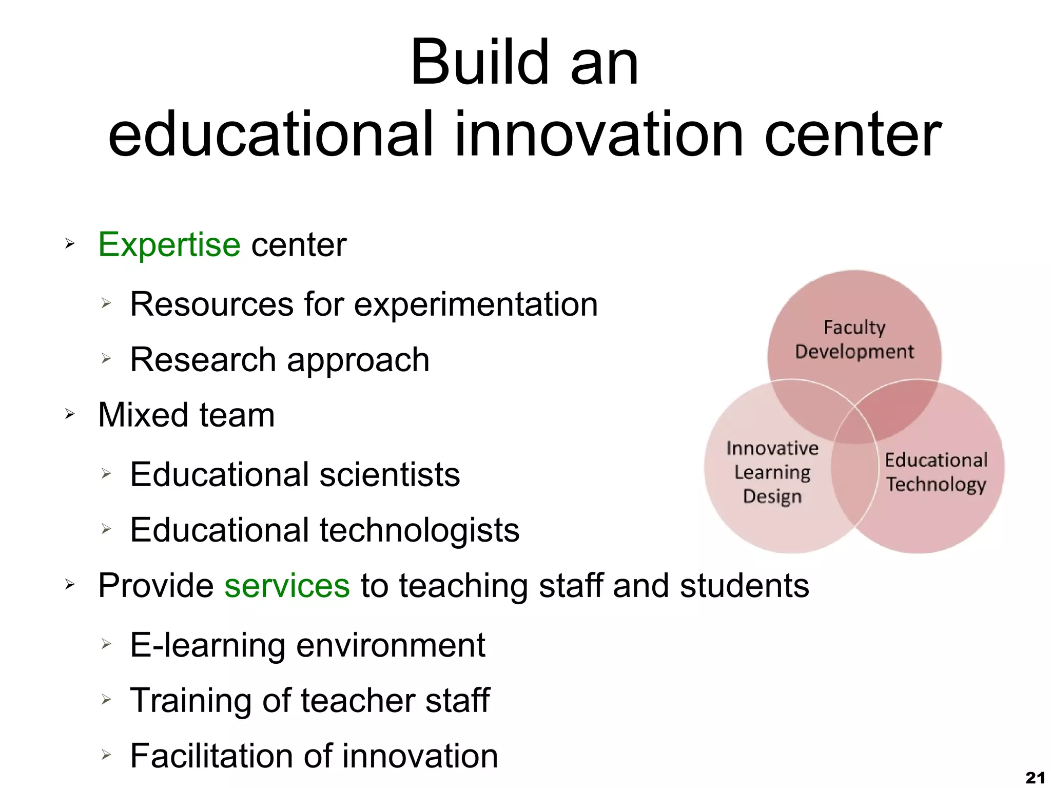 21
Build an
educational innovation center
➢ Expertise center
➢ Resources for experimentation
➢ Research approach
➢ Mixed team
➢ Educational scientists
➢ Educational technologists
➢ Provide services to teaching staff and students
➢ E-learning environment
➢ Training of teacher staff
➢ Facilitation of innovation
 