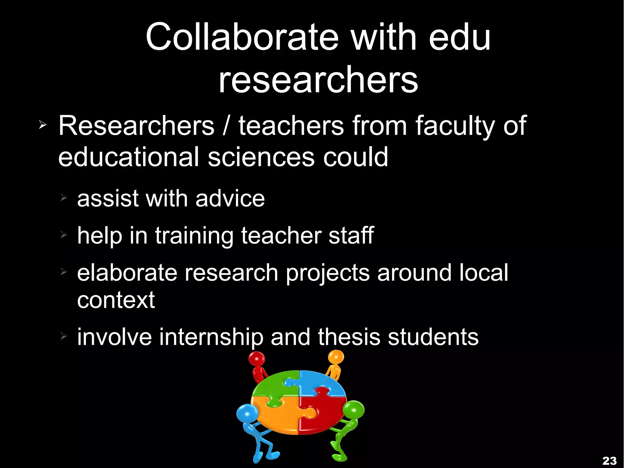 23
Collaborate with edu
researchers
➢ Researchers / teachers from faculty of
educational sciences could
➢ assist with advice
➢ help in training teacher staff
➢ elaborate research projects around local
context
➢ involve internship and thesis students
 