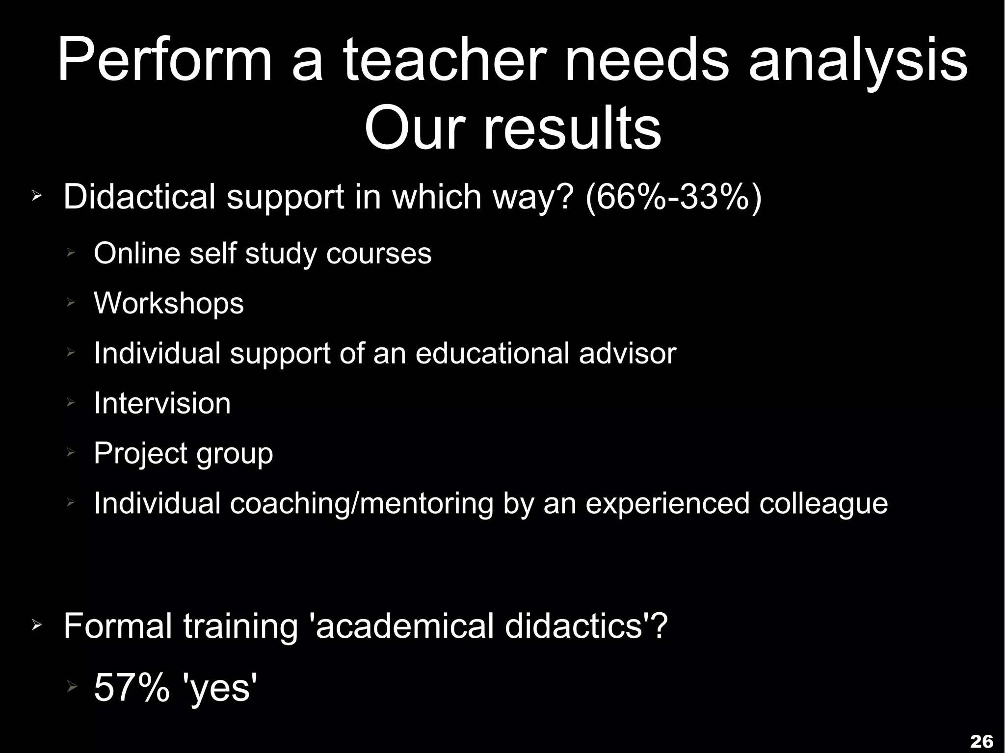 26
Perform a teacher needs analysis
Our results
➢ Didactical support in which way? (66%-33%)
➢ Online self study courses
➢ Workshops
➢ Individual support of an educational advisor
➢ Intervision
➢ Project group
➢ Individual coaching/mentoring by an experienced colleague
➢ Formal training 'academical didactics'?
➢ 57% 'yes'
 