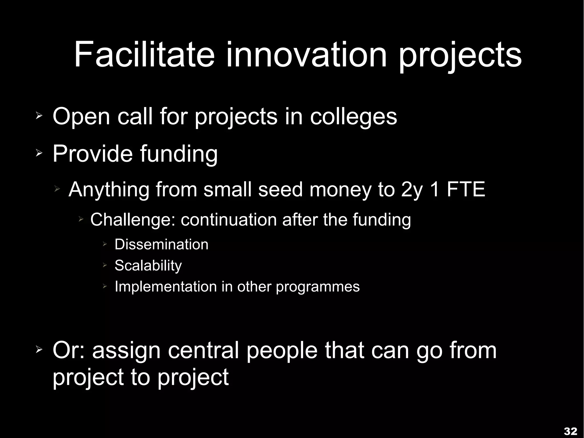 32
Facilitate innovation projects
➢ Open call for projects in colleges
➢ Provide funding
➢ Anything from small seed money to 2y 1 FTE
➢ Challenge: continuation after the funding
➢ Dissemination
➢ Scalability
➢ Implementation in other programmes
➢ Or: assign central people that can go from
project to project
 