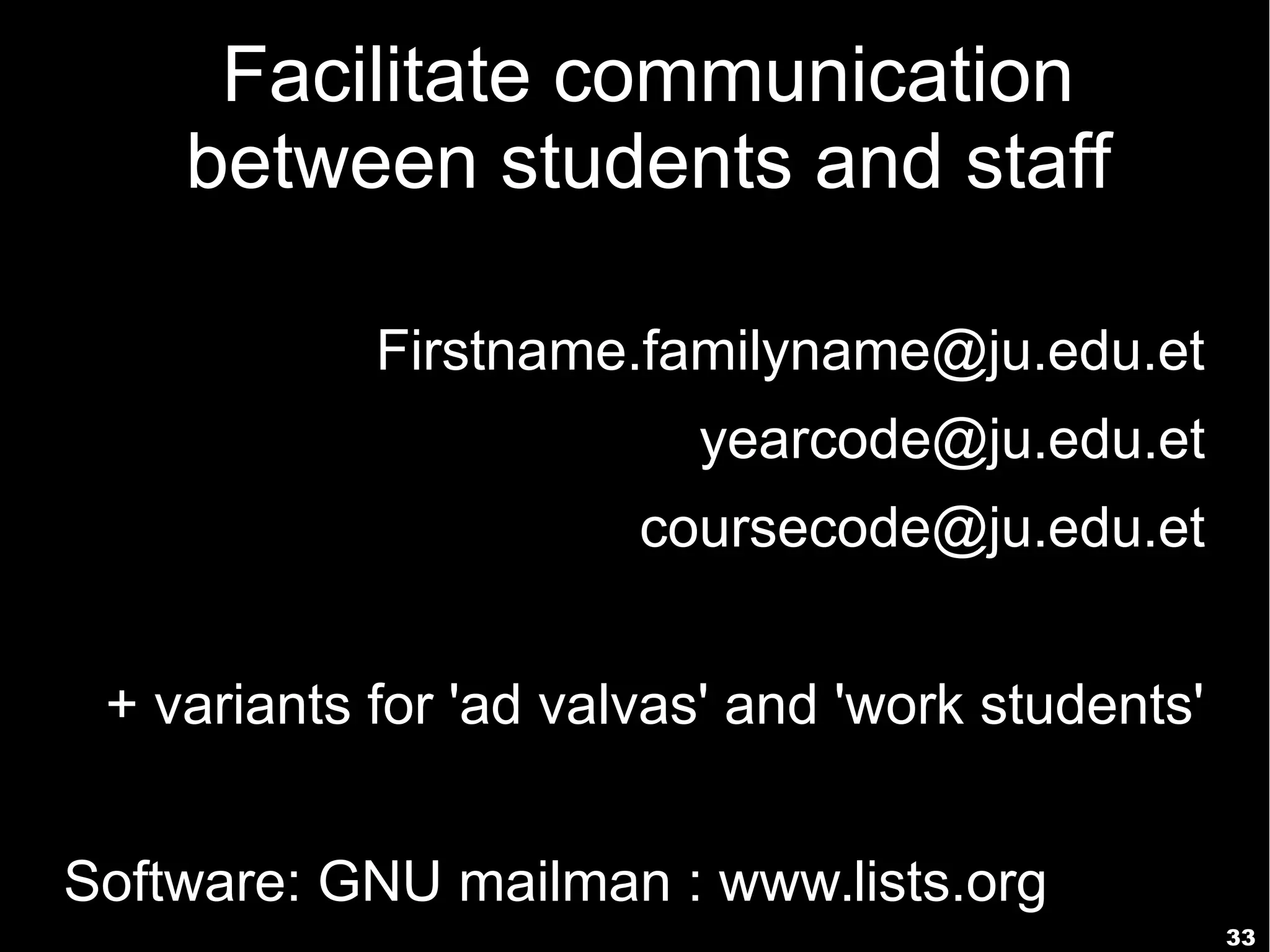 33
Facilitate communication
between students and staff
Firstname.familyname@ju.edu.et
yearcode@ju.edu.et
coursecode@ju.edu.et
+ variants for 'ad valvas' and 'work students'
Software: GNU mailman : www.lists.org
 