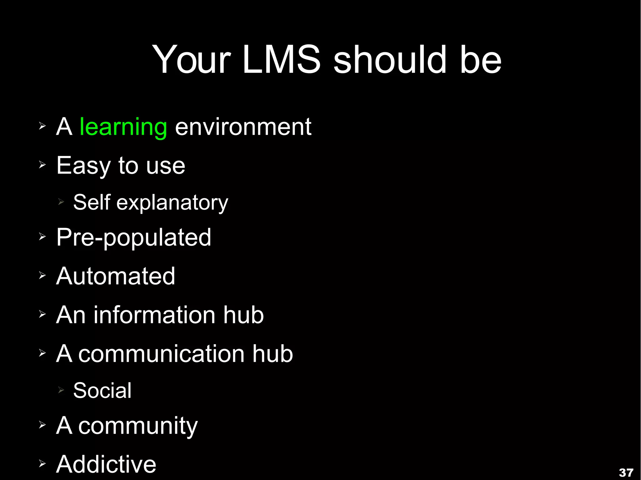 37
Your LMS should be
➢ A learning environment
➢ Easy to use
➢ Self explanatory
➢ Pre-populated
➢ Automated
➢ An information hub
➢ A communication hub
➢ Social
➢ A community
➢ Addictive
 