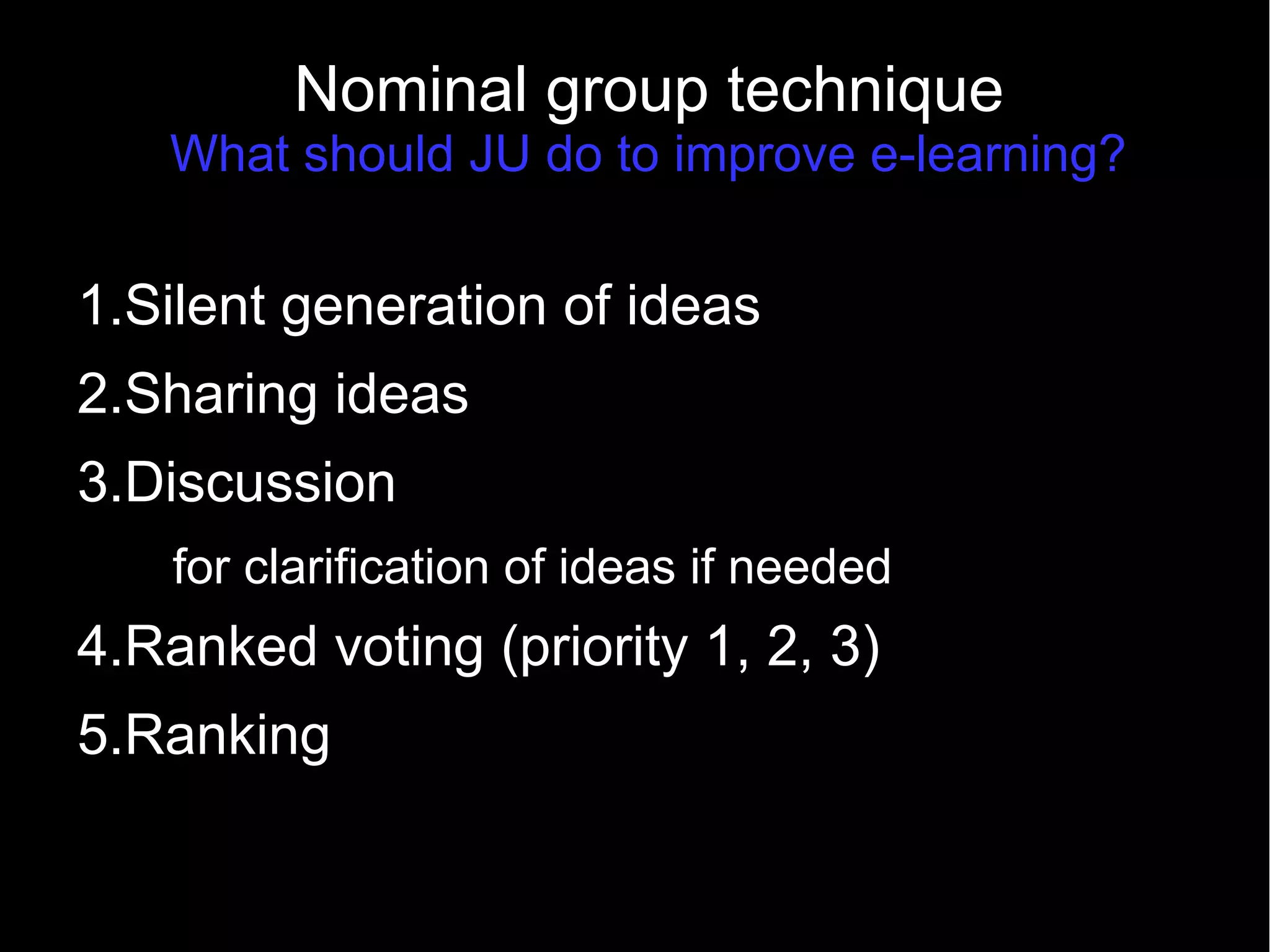 Nominal group technique
What should JU do to improve e-learning?
1.Silent generation of ideas
2.Sharing ideas
3.Discussion
for clarification of ideas if needed
4.Ranked voting (priority 1, 2, 3)
5.Ranking
 